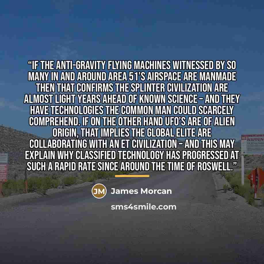 “If the anti-gravity flying machines witnessed by so many in and around Area 51’s airspace are manmade then that confirms the Splinter Civilization are almost light years ahead of known science – and they have technologies the common man could scarcely comprehend. If on the other hand UFO’s are of…” quote by James Morcan