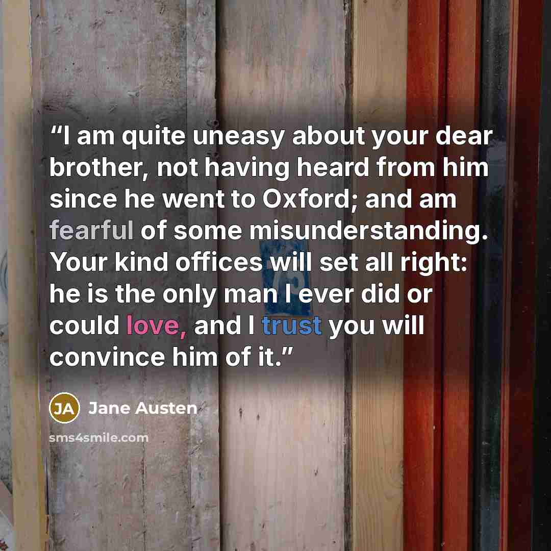 “I am quite uneasy about your dear brother, not having heard from him since he went to Oxford; and am fearful of some misunderstanding. Your kind offices will set all right: he is the only man I ever did or could love, and I trust you will convince him of it.” quote by Jane Austen
