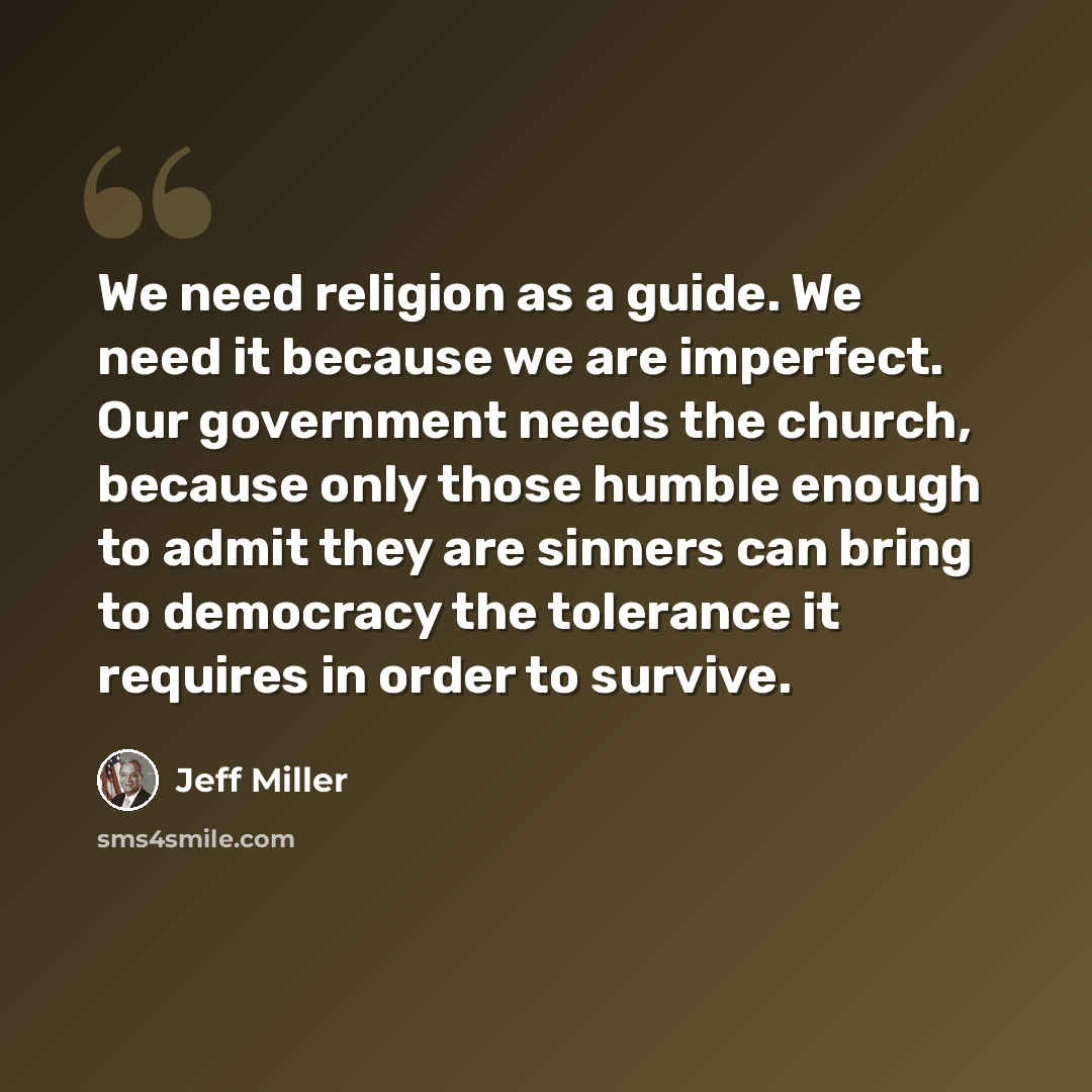 “We need religion as a guide. We need it because we are imperfect. Our government needs the church, because only those humble enough to admit they are sinners can bring to democracy the tolerance it requires in order to survive.” quote by Jeff Miller