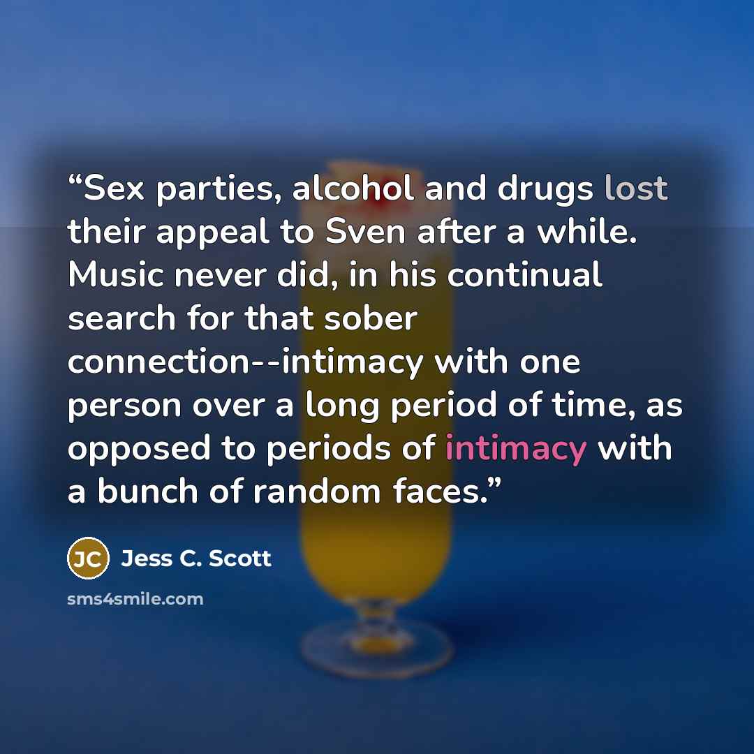 “Sex parties, alcohol and drugs lost their appeal to Sven after a while. Music never did, in his continual search for that sober connection--intimacy with one person over a long period of time, as opposed to periods of intimacy with a bunch of random faces.” quote by Jess C. Scott