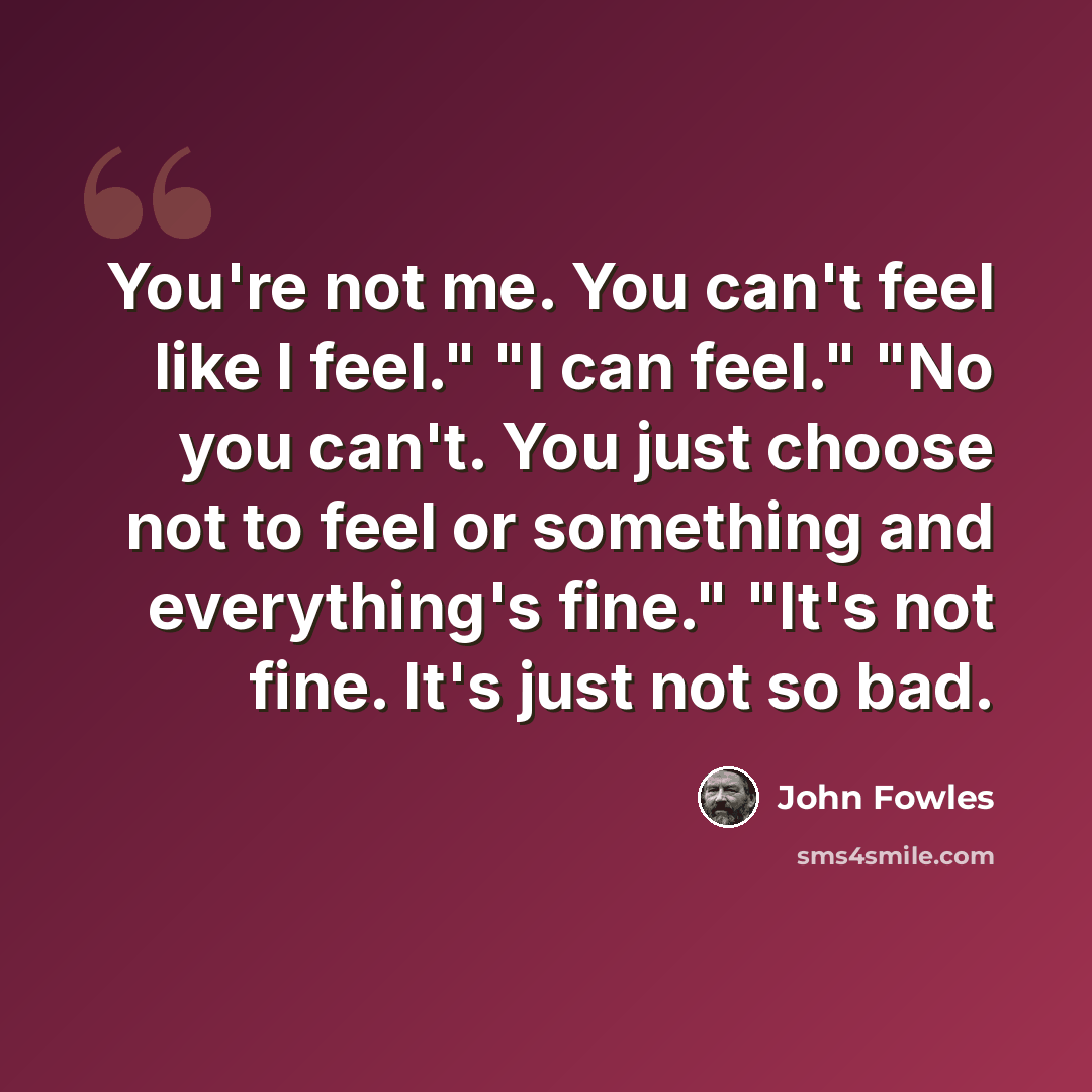 “You're not me. You can't feel like I feel." "I can feel." "No you can't. You just choose not to feel or something and everything's fine." "It's not fine. It's just not so bad.” quote by John Fowles
