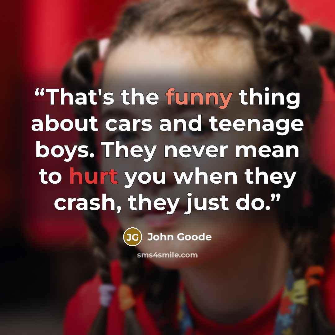 “That's the funny thing about cars and teenage boys. They never mean to hurt you when they crash, they just do.” quote by John Goode