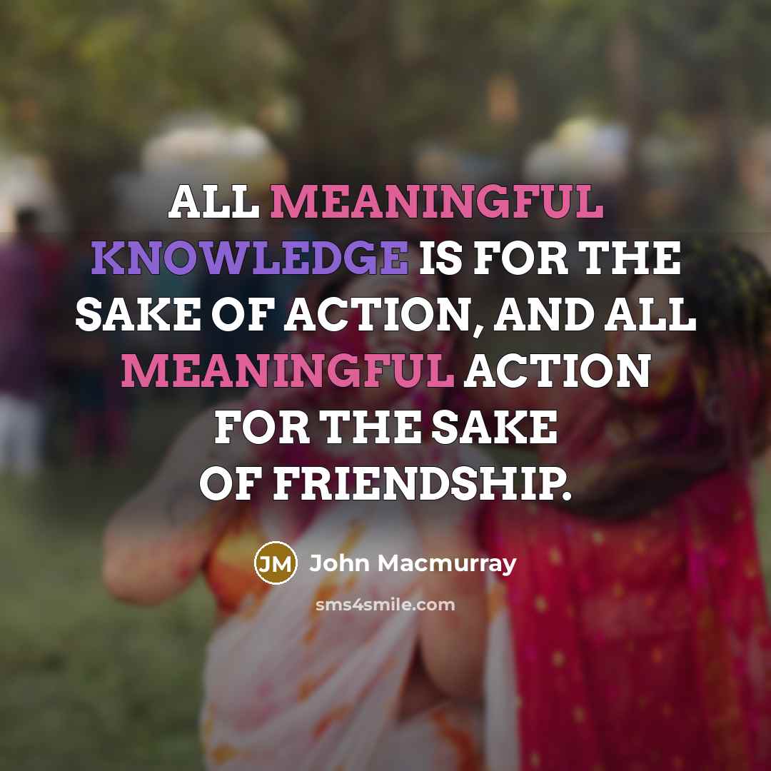 “ALL MEANINGFUL KNOWLEDGE IS FOR THE SAKE OF ACTION, AND ALL MEANINGFUL ACTION FOR THE SAKE OF FRIENDSHIP.” quote by John Macmurray