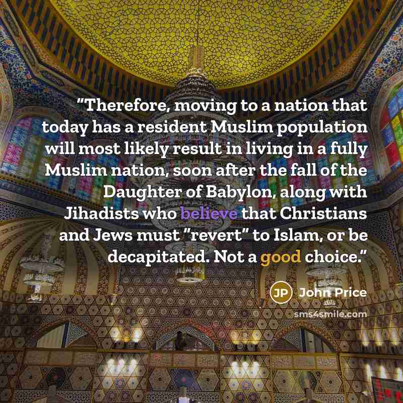 “Therefore, moving to a nation that today has a resident Muslim population will most likely result in living in a fully Muslim nation, soon after the fall of the Daughter of Babylon, along with Jihadists who believe that Christians and Jews must “revert” to Islam, or be decapitated. Not a good…” quote by John Price