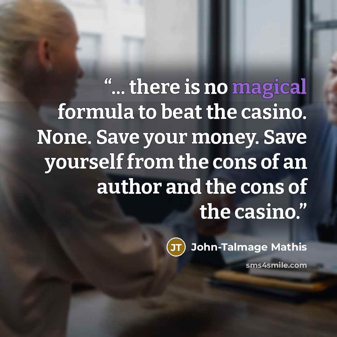 “... there is no magical formula to beat the casino. None. Save your money. Save yourself from the cons of an author and the cons of the casino.” quote by John-Talmage Mathis