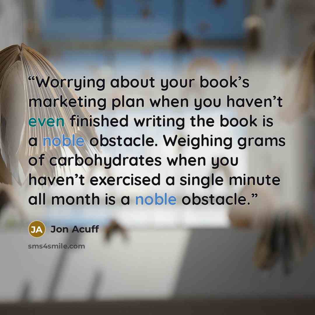 “Worrying about your book’s marketing plan when you haven’t even finished writing the book is a noble obstacle. Weighing grams of carbohydrates when you haven’t exercised a single minute all month is a noble obstacle.” quote by Jon Acuff