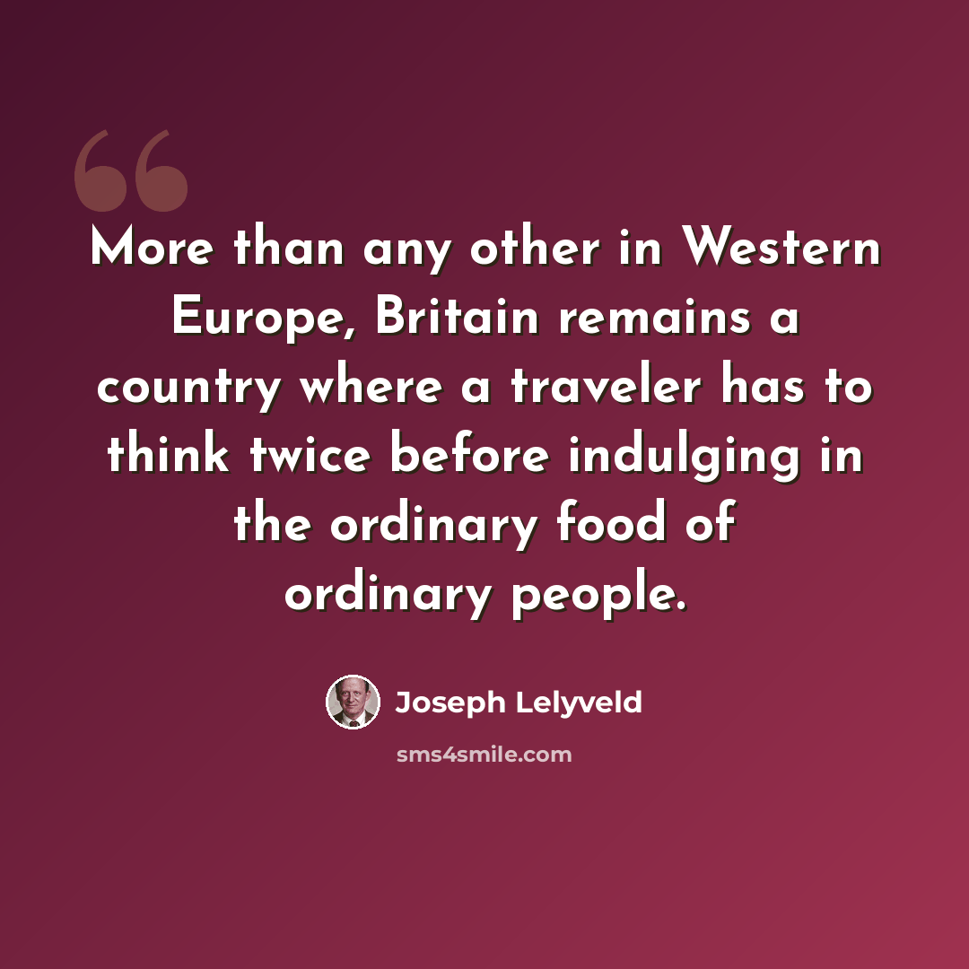 “More than any other in Western Europe, Britain remains a country where a traveler has to think twice before indulging in the ordinary food of ordinary people.” quote by Joseph Lelyveld