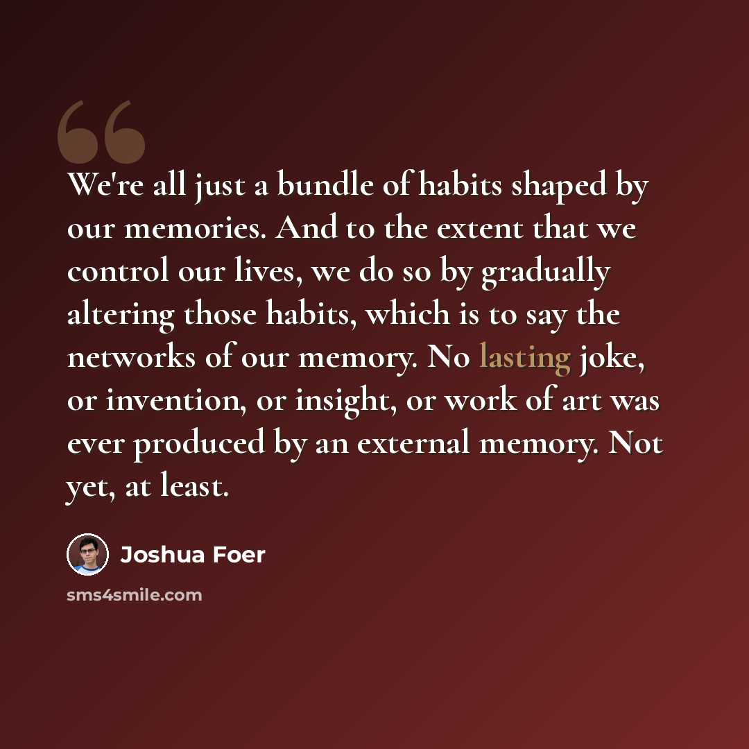 “We're all just a bundle of habits shaped by our memories. And to the extent that we control our lives, we do so by gradually altering those habits, which is to say the networks of our memory. No lasting joke, or invention, or insight, or work of art was ever produced by an external memory. Not…” quote by Joshua Foer