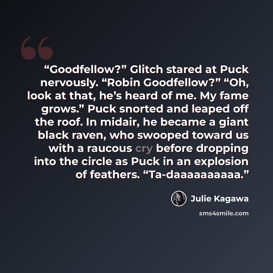 “Goodfellow?” Glitch stared at Puck nervously. “Robin Goodfellow?” “Oh, look at that, he’s heard of me. My fame grows.” Puck snorted and leaped off the roof. In midair, he became a giant black raven, who swooped toward us with a raucous cry before dropping into the circle as Puck in an explosion of…” quote by Julie Kagawa