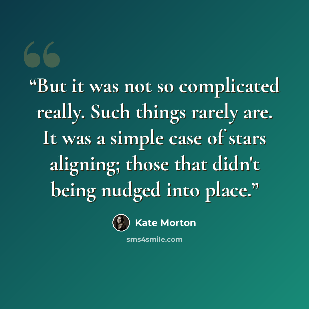 “But it was not so complicated really. Such things rarely are. It was a simple case of stars aligning; those that didn't being nudged into place.” quote by Kate Morton
