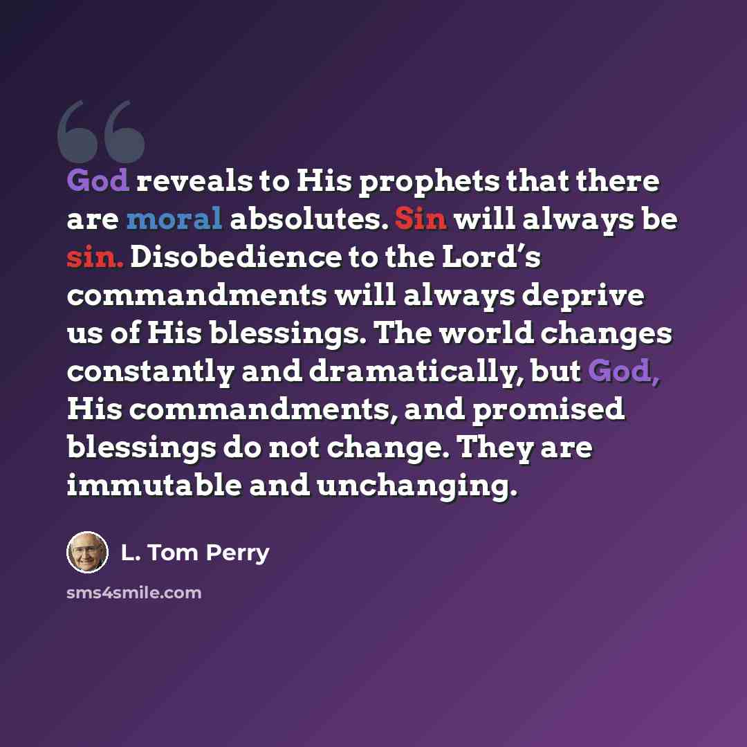 “God reveals to His prophets that there are moral absolutes. Sin will always be sin. Disobedience to the Lord’s commandments will always deprive us of His blessings. The world changes constantly and dramatically, but God, His commandments, and promised blessings do not change. They are immutable…” quote by L. Tom Perry