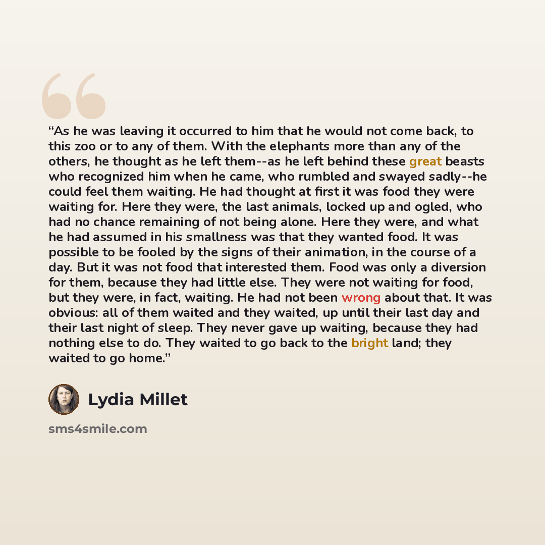 “As he was leaving it occurred to him that he would not come back, to this zoo or to any of them. With the elephants more than any of the others, he thought as he left them--as he left behind these great beasts who recognized him when he came, who rumbled and swayed sadly--he could feel them…” quote by Lydia Millet