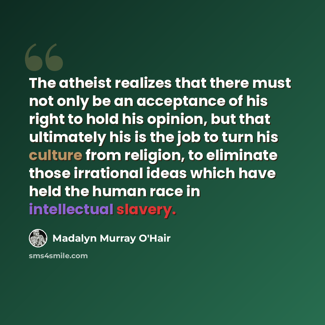 “The atheist realizes that there must not only be an acceptance of his right to hold his opinion, but that ultimately his is the job to turn his culture from religion, to eliminate those irrational ideas which have held the human race in intellectual slavery.” quote by Madalyn Murray O'Hair