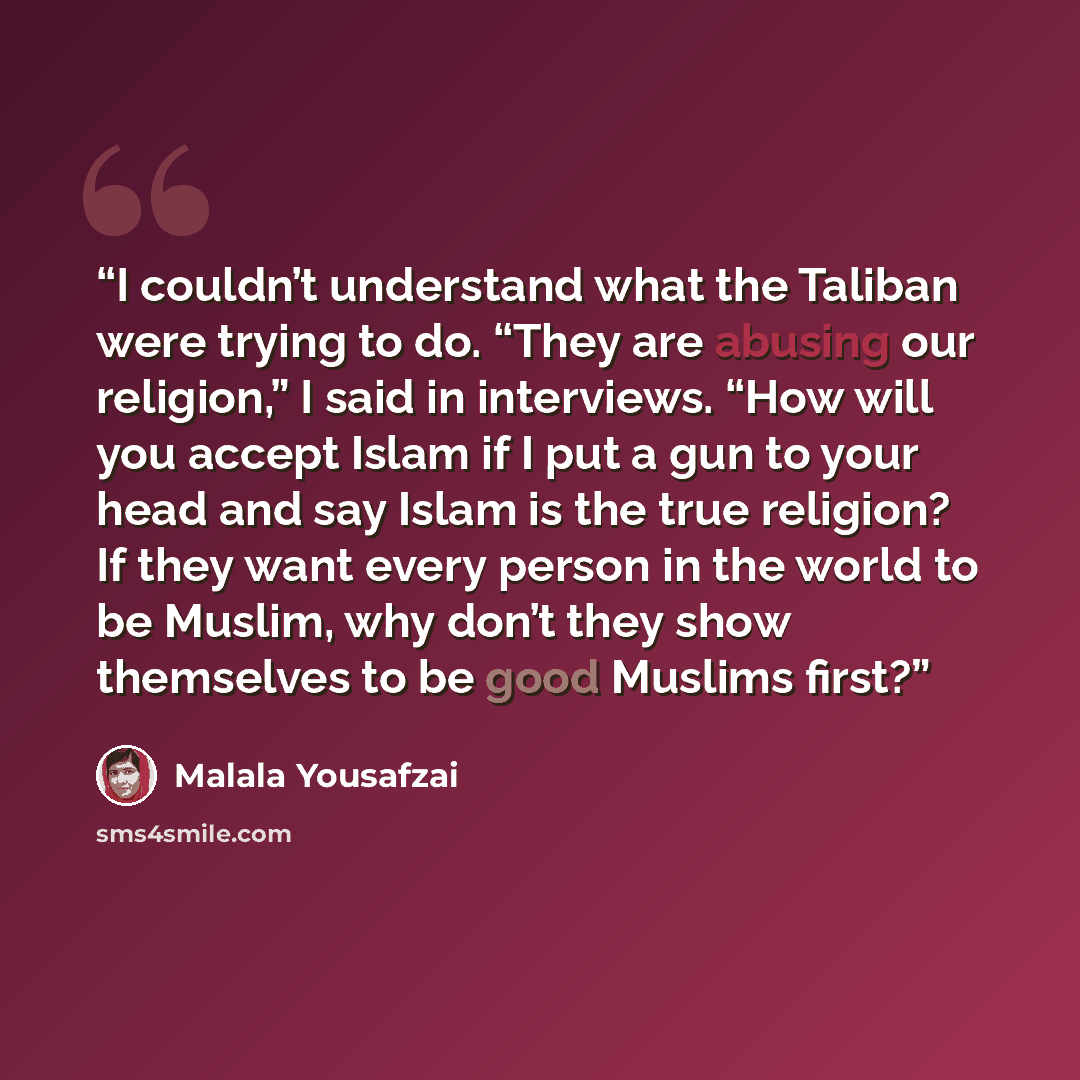 “I couldn’t understand what the Taliban were trying to do. “They are abusing our religion,” I said in interviews. “How will you accept Islam if I put a gun to your head and say Islam is the true religion? If they want every person in the world to be Muslim, why don’t they show themselves to be good…” quote by Malala Yousafzai