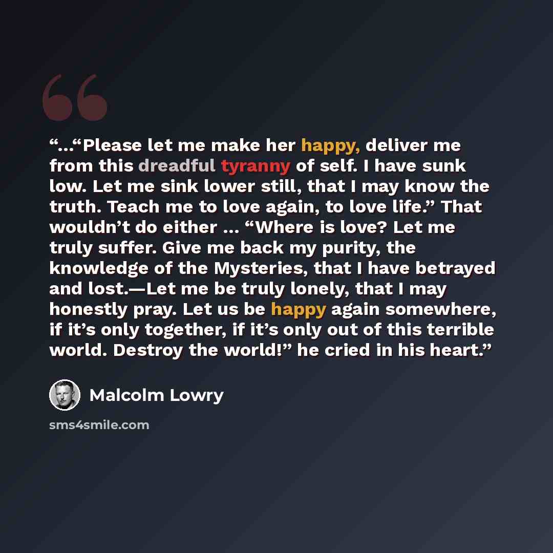 “…“Please let me make her happy, deliver me from this dreadful tyranny of self. I have sunk low. Let me sink lower still, that I may know the truth. Teach me to love again, to love life.” That wouldn’t do either … “Where is love? Let me truly suffer. Give me back my purity, the knowledge of the…” quote by Malcolm Lowry