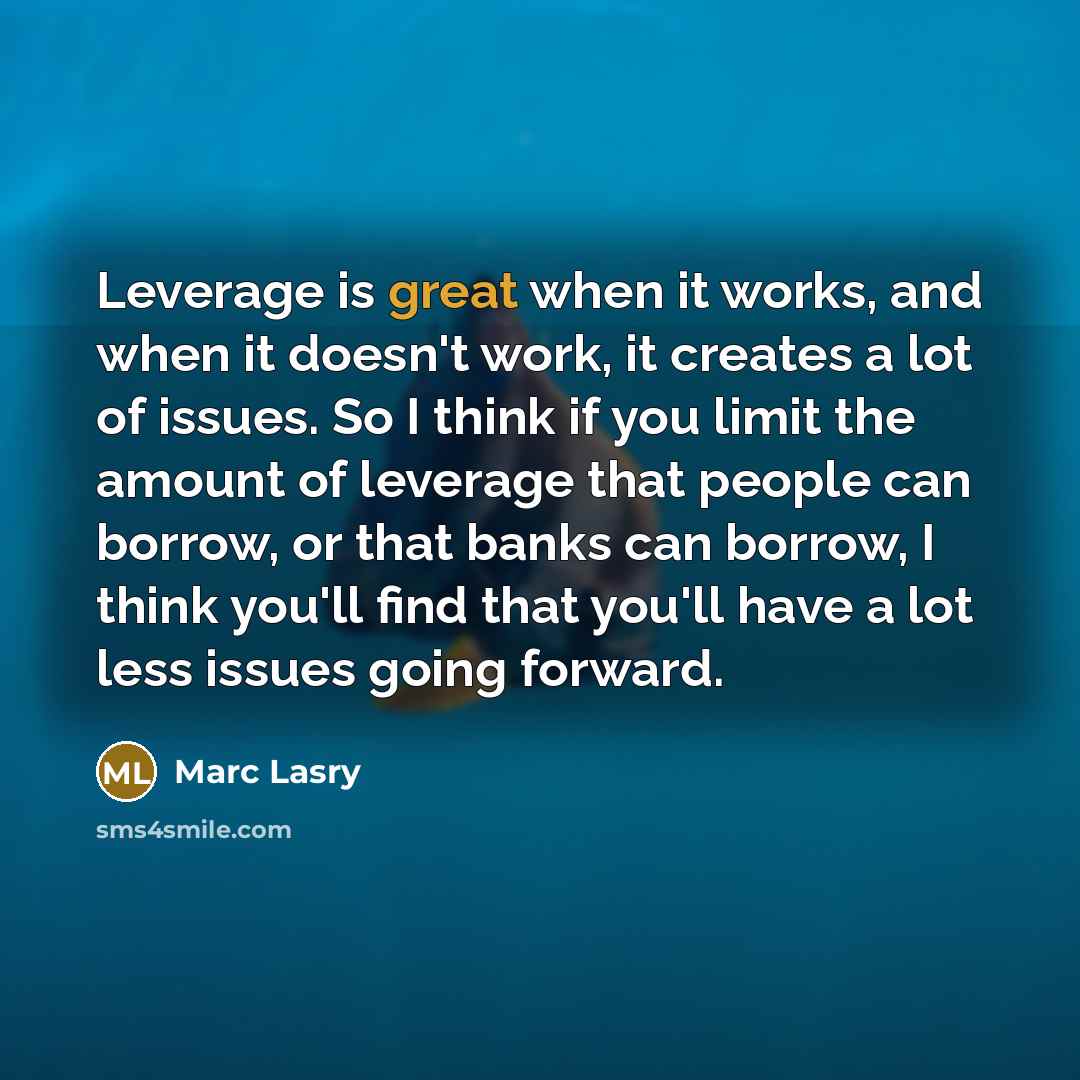 “Leverage is great when it works, and when it doesn't work, it creates a lot of issues. So I think if you limit the amount of leverage that people can borrow, or that banks can borrow, I think you'll find that you'll have a lot less issues going forward.” quote by Marc Lasry