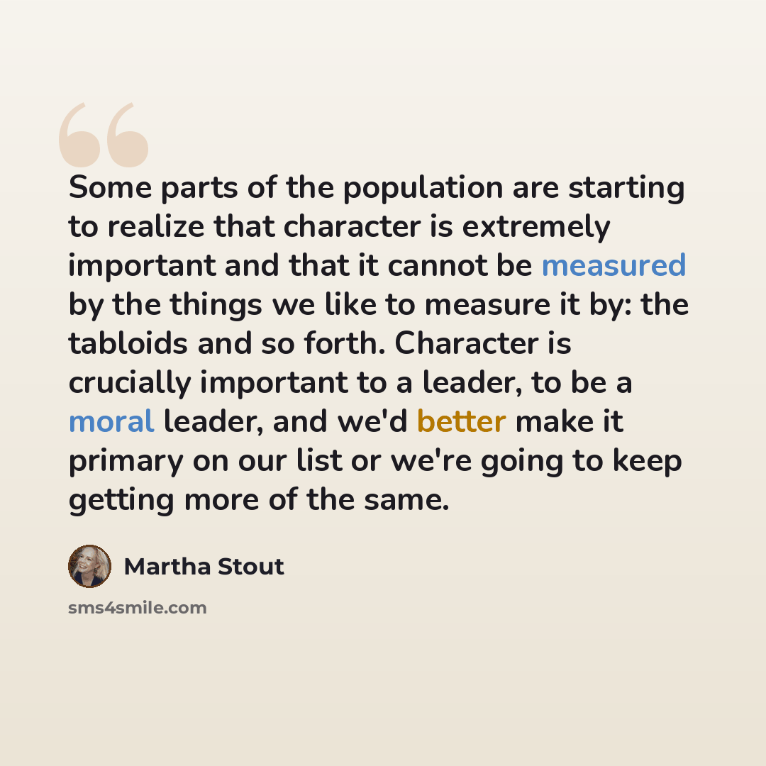 “Some parts of the population are starting to realize that character is extremely important and that it cannot be measured by the things we like to measure it by: the tabloids and so forth. Character is crucially important to a leader, to be a moral leader, and we'd better make it primary on our…” quote by Martha Stout