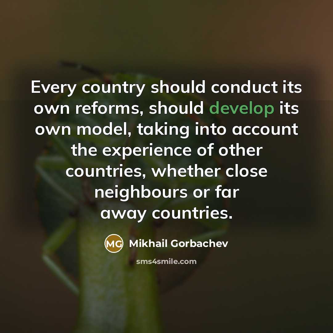 “Every country should conduct its own reforms, should develop its own model, taking into account the experience of other countries, whether close neighbours or far away countries.” quote by Mikhail Gorbachev