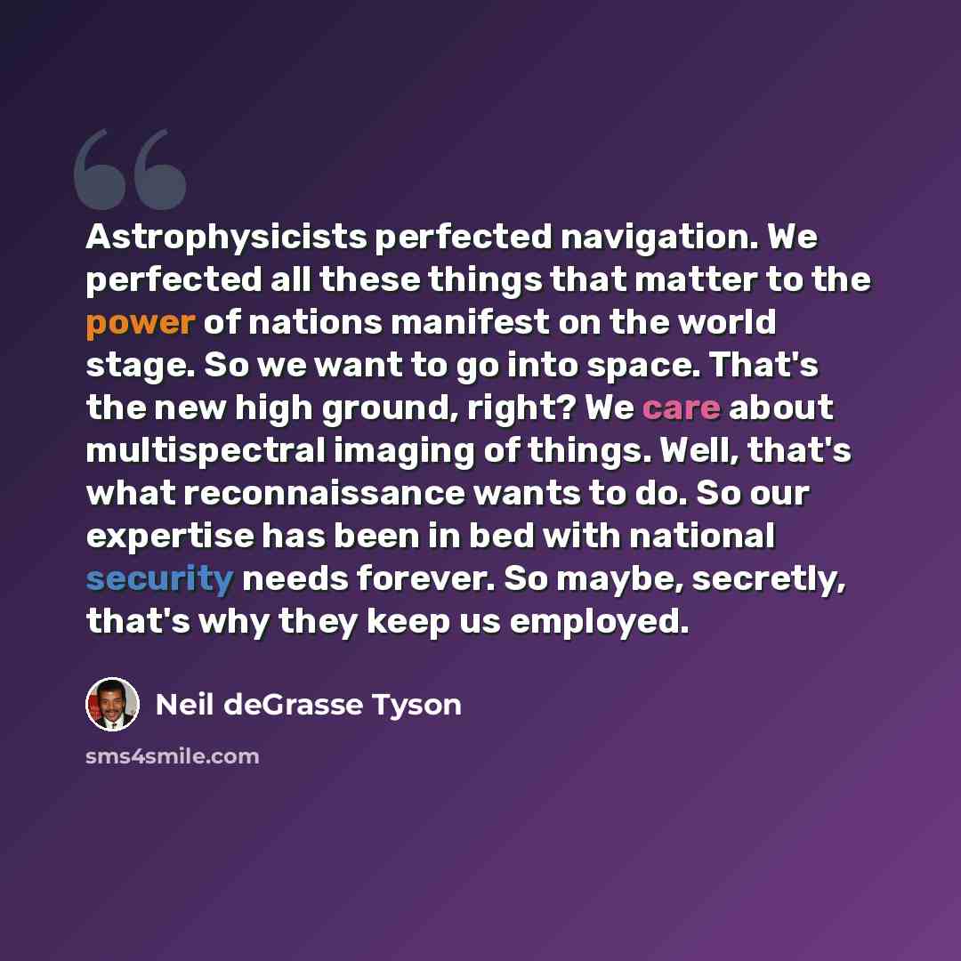 “Astrophysicists perfected navigation. We perfected all these things that matter to the power of nations manifest on the world stage. So we want to go into space. That's the new high ground, right? We care about multispectral imaging of things. Well, that's what reconnaissance wants to do. So our…” quote by Neil deGrasse Tyson