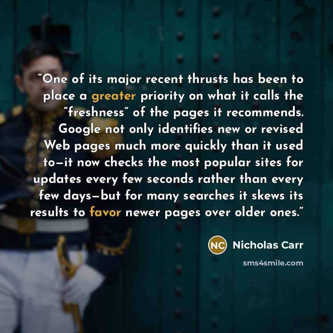“One of its major recent thrusts has been to place a greater priority on what it calls the “freshness” of the pages it recommends. Google not only identifies new or revised Web pages much more quickly than it used to—it now checks the most popular sites for updates every few seconds rather than…” quote by Nicholas Carr