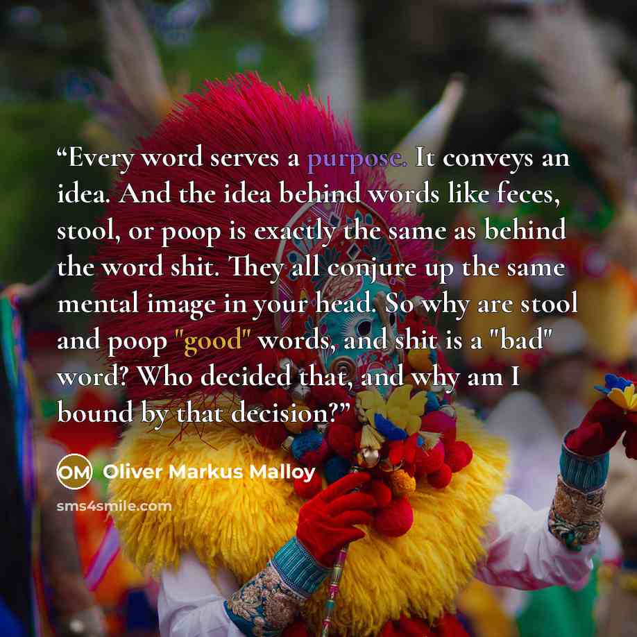 “Every word serves a purpose. It conveys an idea. And the idea behind words like feces, stool, or poop is exactly the same as behind the word shit. They all conjure up the same mental image in your head. So why are stool and poop "good" words, and shit is a "bad" word? Who decided that, and why am…” quote by Oliver Markus Malloy