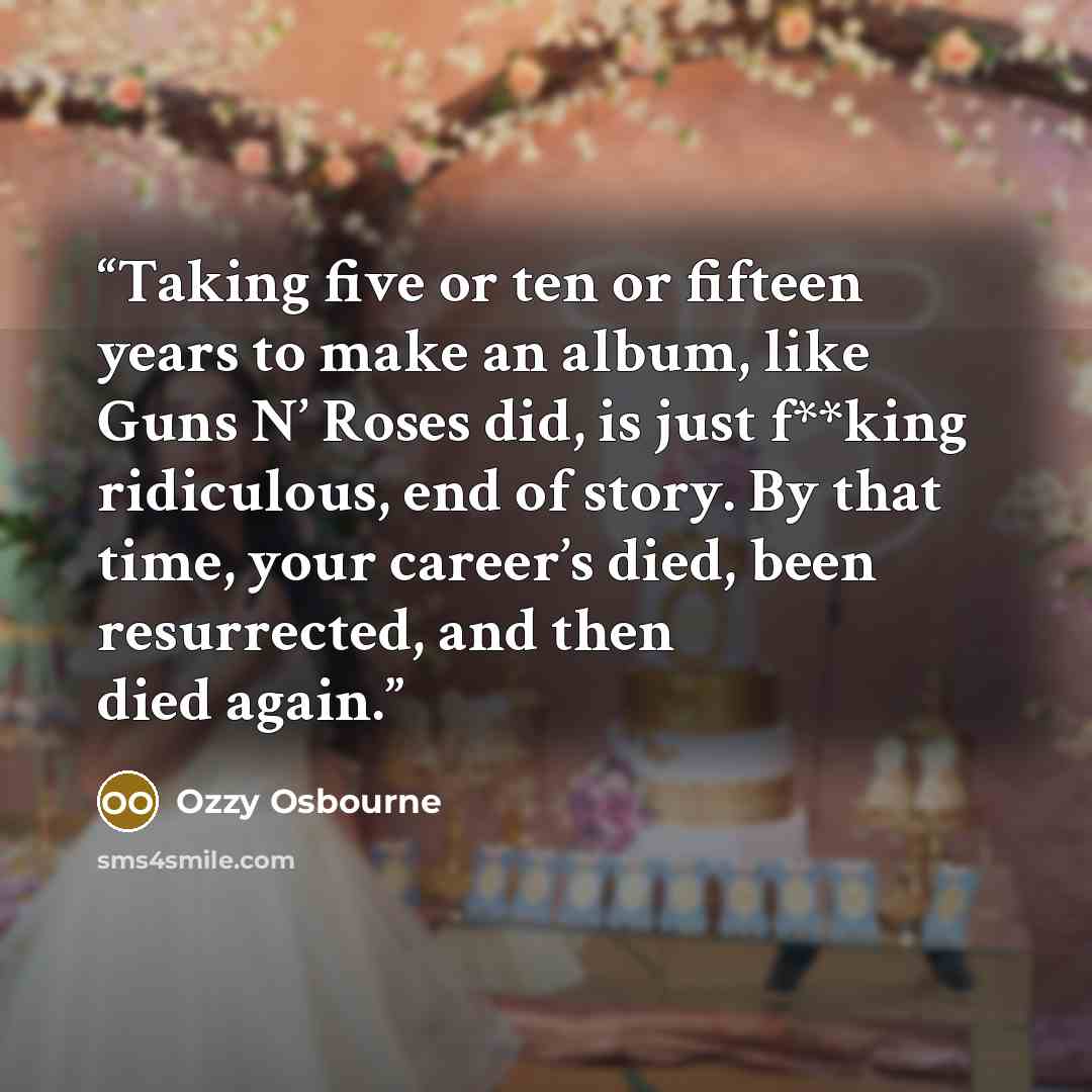 “Taking five or ten or fifteen years to make an album, like Guns N’ Roses did, is just f**king ridiculous, end of story. By that time, your career’s died, been resurrected, and then died again.” quote by Ozzy Osbourne