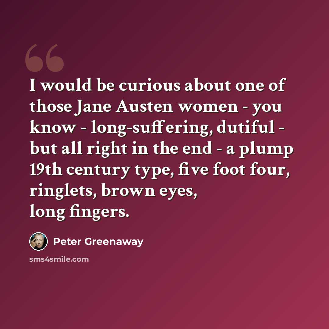 “I would be curious about one of those Jane Austen women - you know - long-suffering, dutiful - but all right in the end - a plump 19th century type, five foot four, ringlets, brown eyes, long fingers.” quote by Peter Greenaway