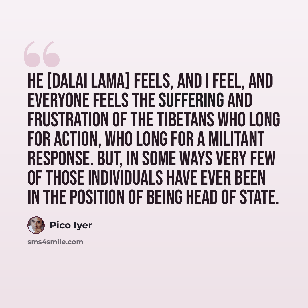 “He [Dalai Lama] feels, and I feel, and everyone feels the suffering and frustration of the Tibetans who long for action, who long for a militant response. But, in some ways very few of those individuals have ever been in the position of being head of state.” quote by Pico Iyer