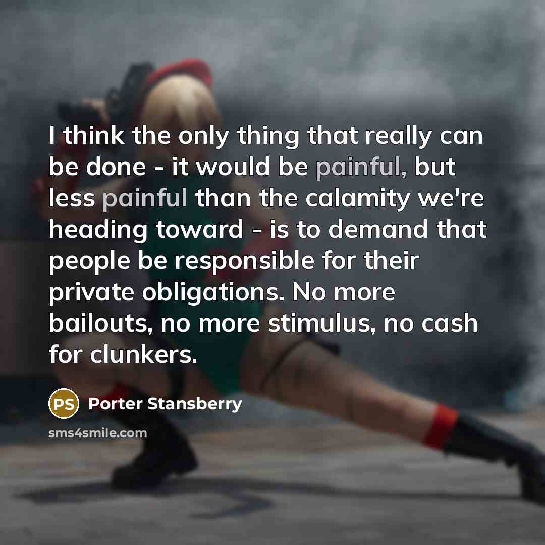 “I think the only thing that really can be done - it would be painful, but less painful than the calamity we're heading toward - is to demand that people be responsible for their private obligations. No more bailouts, no more stimulus, no cash for clunkers.” quote by Porter Stansberry