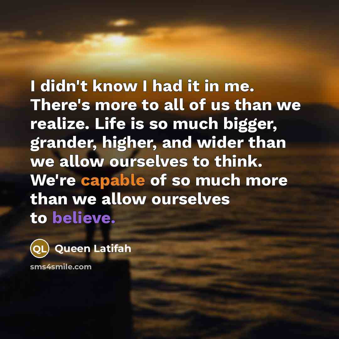 “I didn't know I had it in me. There's more to all of us than we realize. Life is so much bigger, grander, higher, and wider than we allow ourselves to think. We're capable of so much more than we allow ourselves to believe.” quote by Queen Latifah