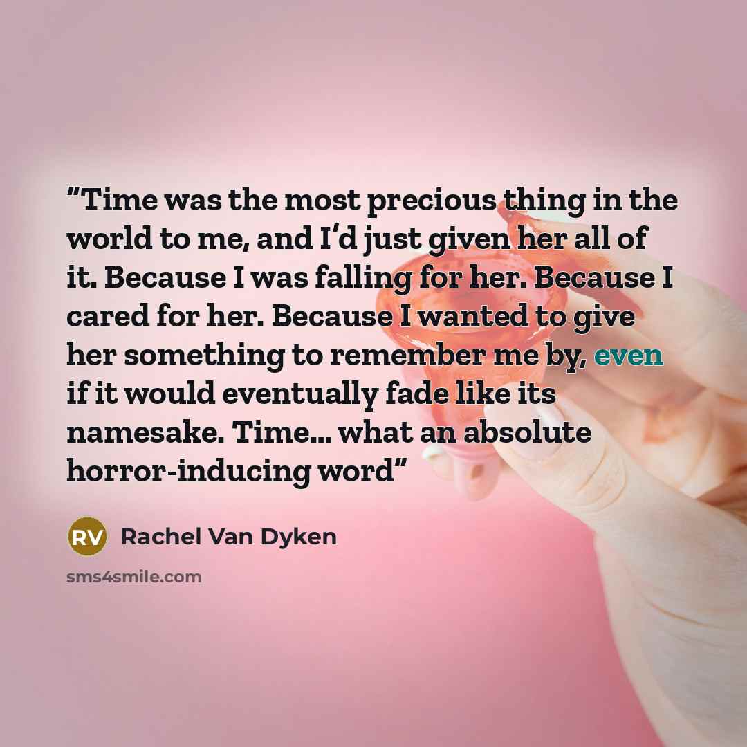 “Time was the most precious thing in the world to me, and I’d just given her all of it. Because I was falling for her. Because I cared for her. Because I wanted to give her something to remember me by, even if it would eventually fade like its namesake. Time… what an absolute horror-inducing word” quote by Rachel Van Dyken