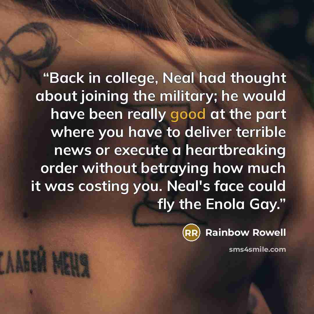“Back in college, Neal had thought about joining the military; he would have been really good at the part where you have to deliver terrible news or execute a heartbreaking order without betraying how much it was costing you. Neal's face could fly the Enola Gay.” quote by Rainbow Rowell