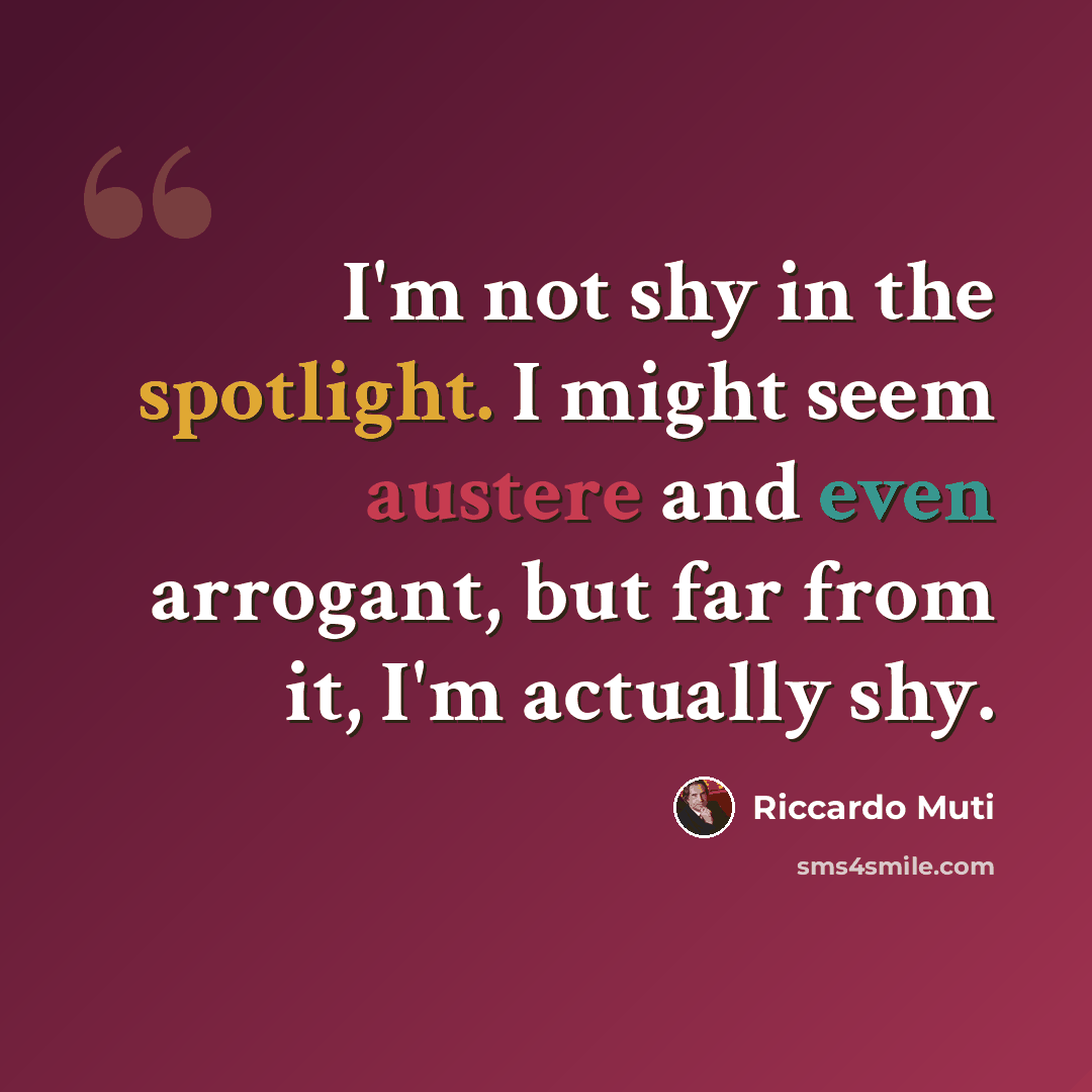 “I'm not shy in the spotlight. I might seem austere and even arrogant, but far from it, I'm actually shy.” quote by Riccardo Muti