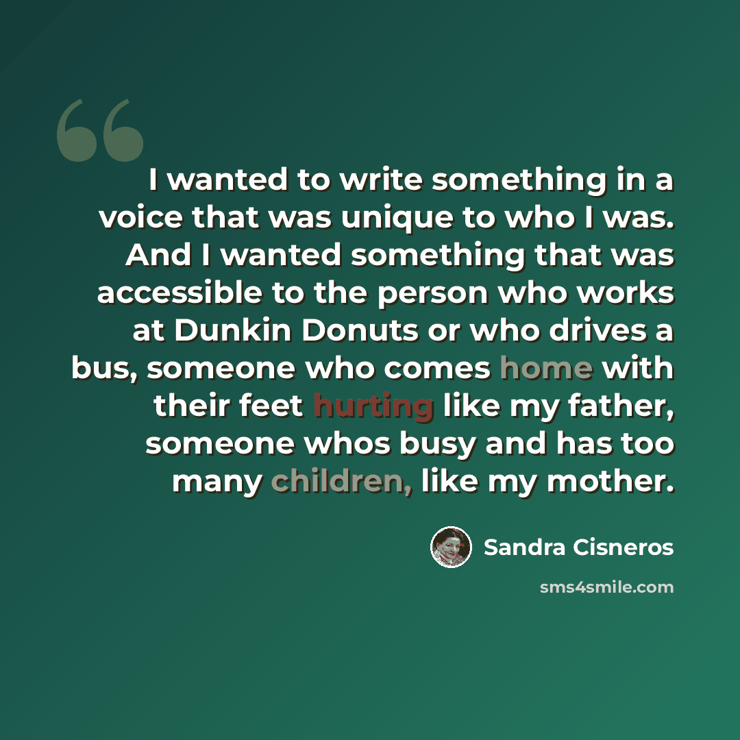 “I wanted to write something in a voice that was unique to who I was. And I wanted something that was accessible to the person who works at Dunkin Donuts or who drives a bus, someone who comes home with their feet hurting like my father, someone whos busy and has too many children, like my mother.” quote by Sandra Cisneros