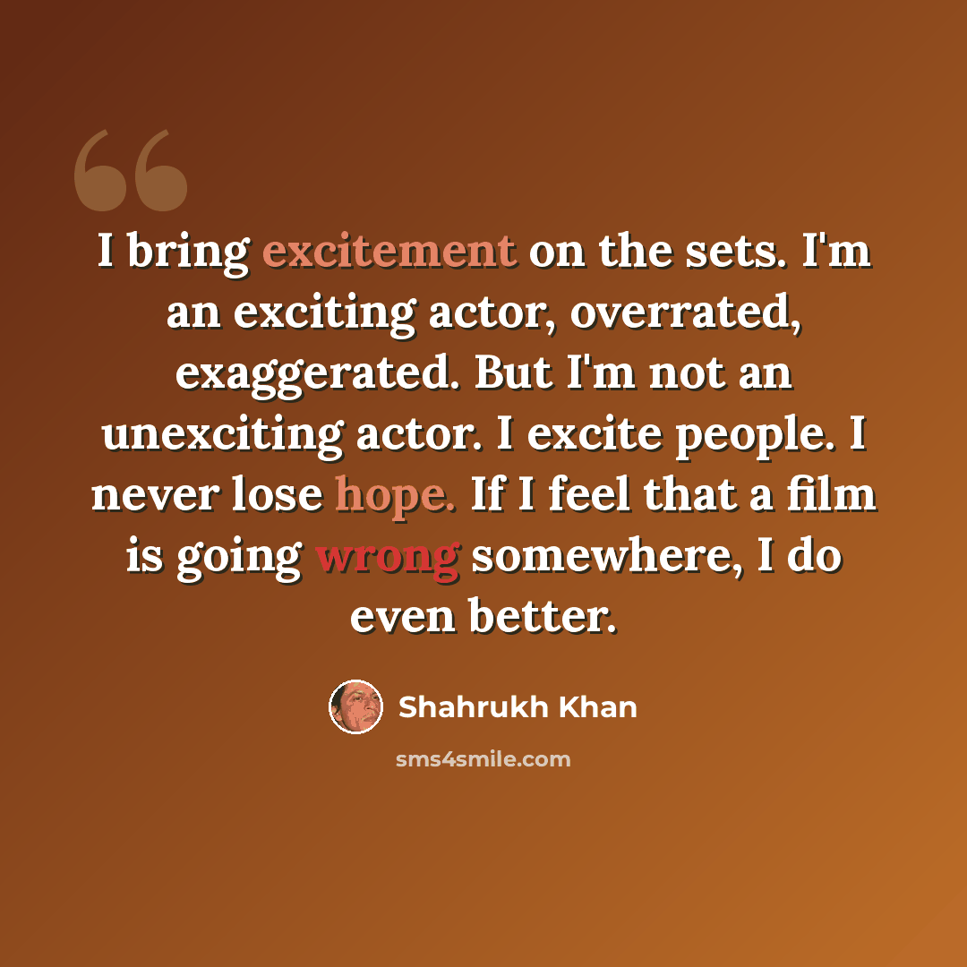 “I bring excitement on the sets. I'm an exciting actor, overrated, exaggerated. But I'm not an unexciting actor. I excite people. I never lose hope. If I feel that a film is going wrong somewhere, I do even better.” quote by Shahrukh Khan