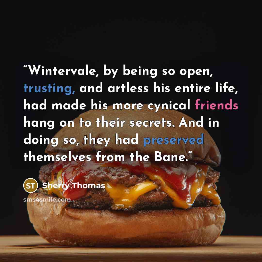 “Wintervale, by being so open, trusting, and artless his entire life, had made his more cynical friends hang on to their secrets. And in doing so, they had preserved themselves from the Bane.” quote by Sherry Thomas