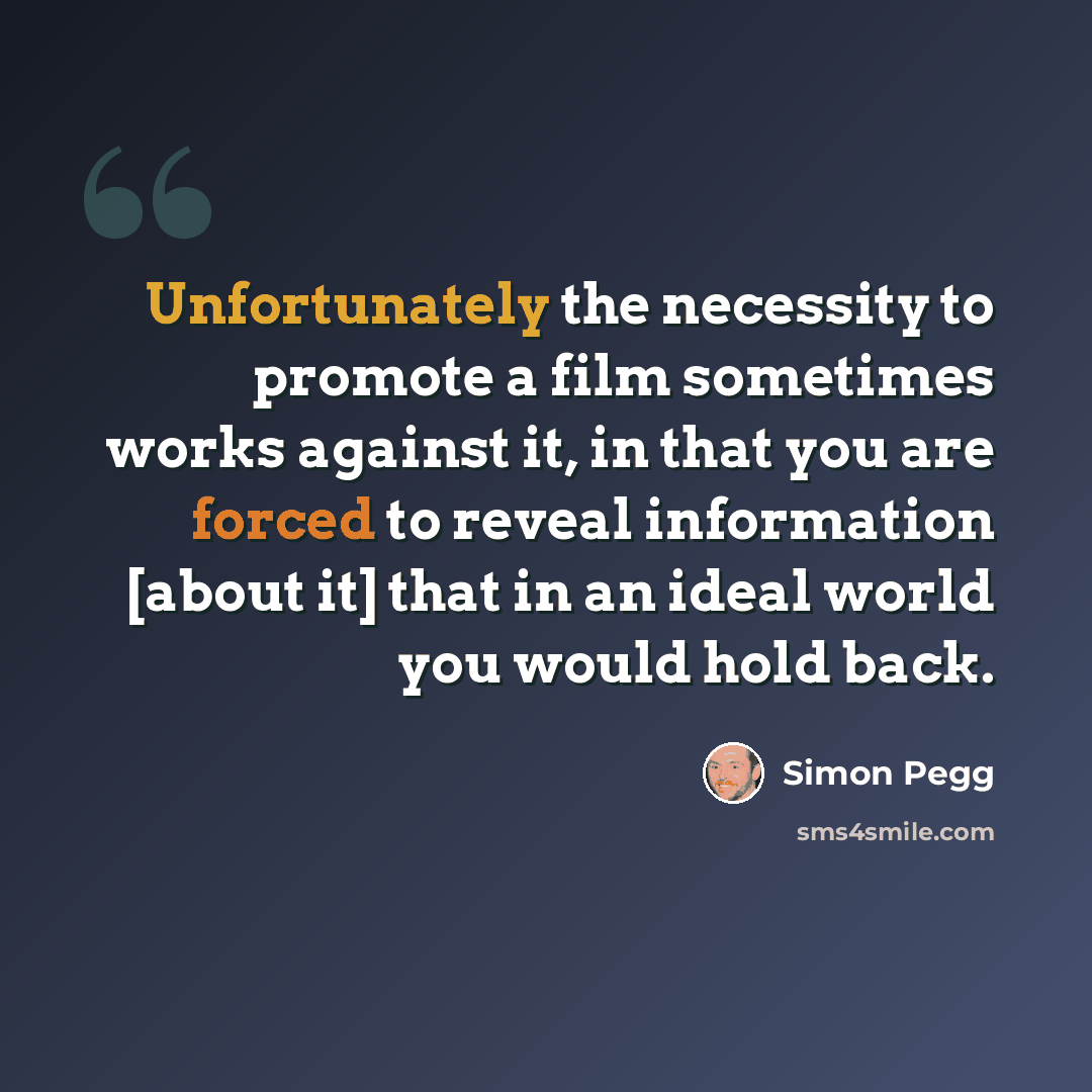 “Unfortunately the necessity to promote a film sometimes works against it, in that you are forced to reveal information [about it] that in an ideal world you would hold back.” quote by Simon Pegg