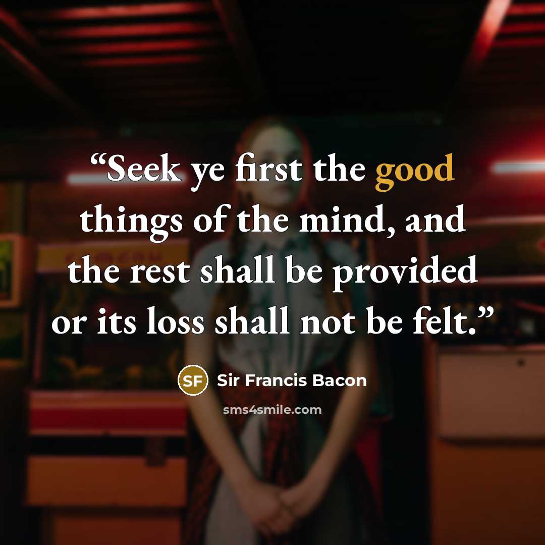 “Seek ye first the good things of the mind, and the rest shall be provided or its loss shall not be felt.” quote by Sir Francis Bacon
