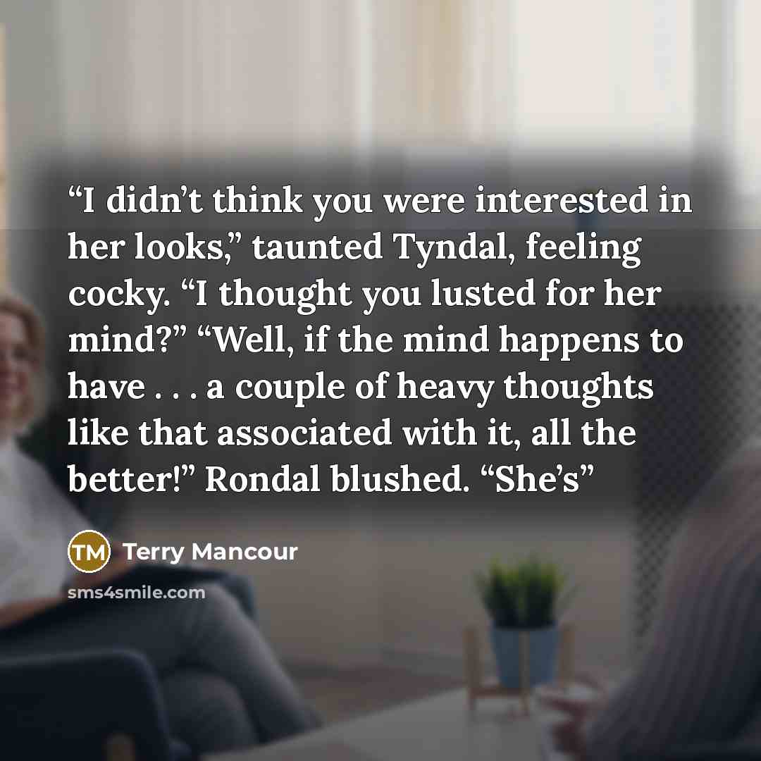 “I didn’t think you were interested in her looks,” taunted Tyndal, feeling cocky. “I thought you lusted for her mind?” “Well, if the mind happens to have . . . a couple of heavy thoughts like that associated with it, all the better!” Rondal blushed. “She’s” quote by Terry Mancour