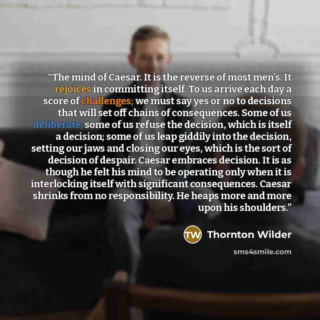 “The mind of Caesar. It is the reverse of most men's. It rejoices in committing itself. To us arrive each day a score of challenges; we must say yes or no to decisions that will set off chains of consequences. Some of us deliberate; some of us refuse the decision, which is itself a decision; some…” quote by Thornton Wilder