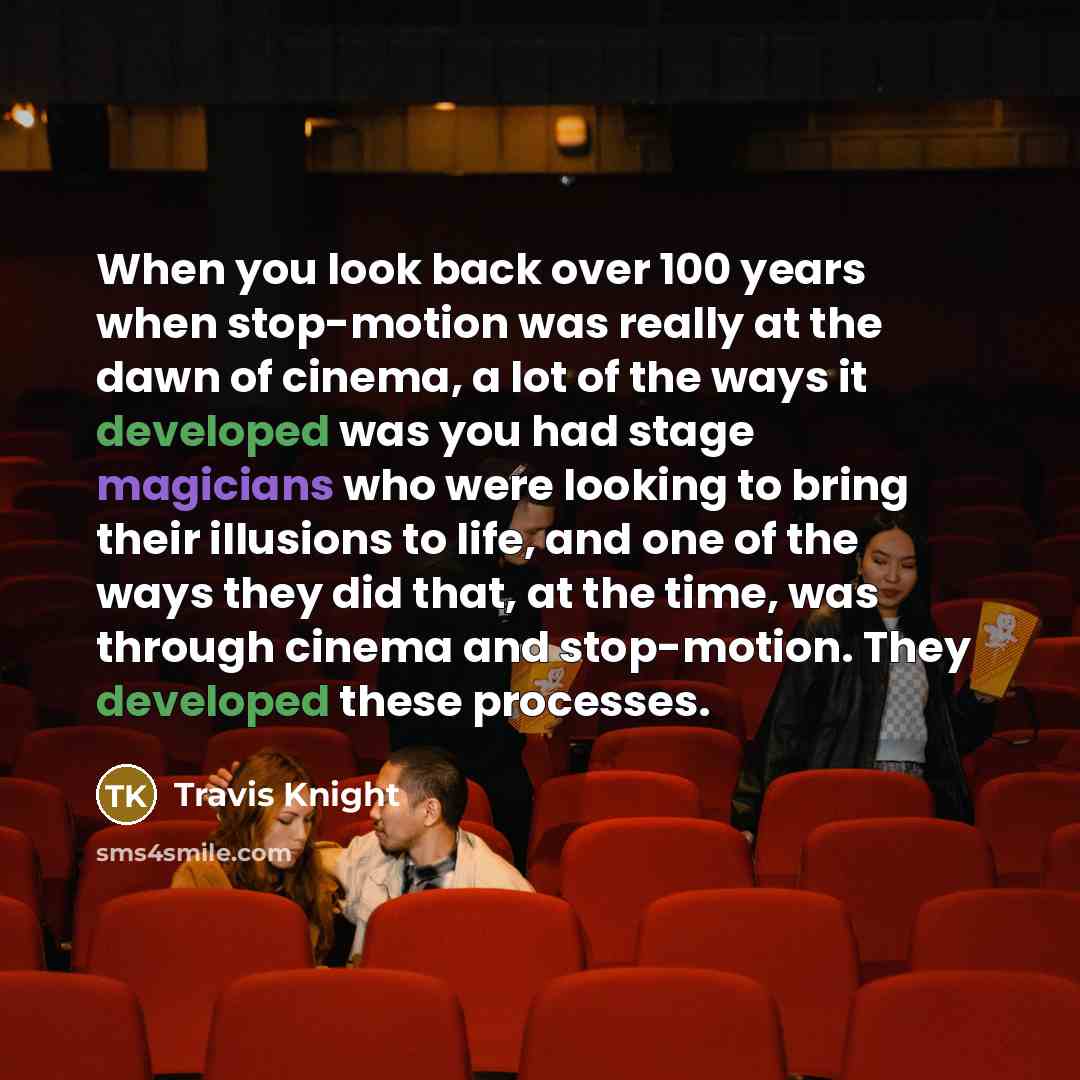 “When you look back over 100 years when stop-motion was really at the dawn of cinema, a lot of the ways it developed was you had stage magicians who were looking to bring their illusions to life, and one of the ways they did that, at the time, was through cinema and stop-motion. They developed…” quote by Travis Knight