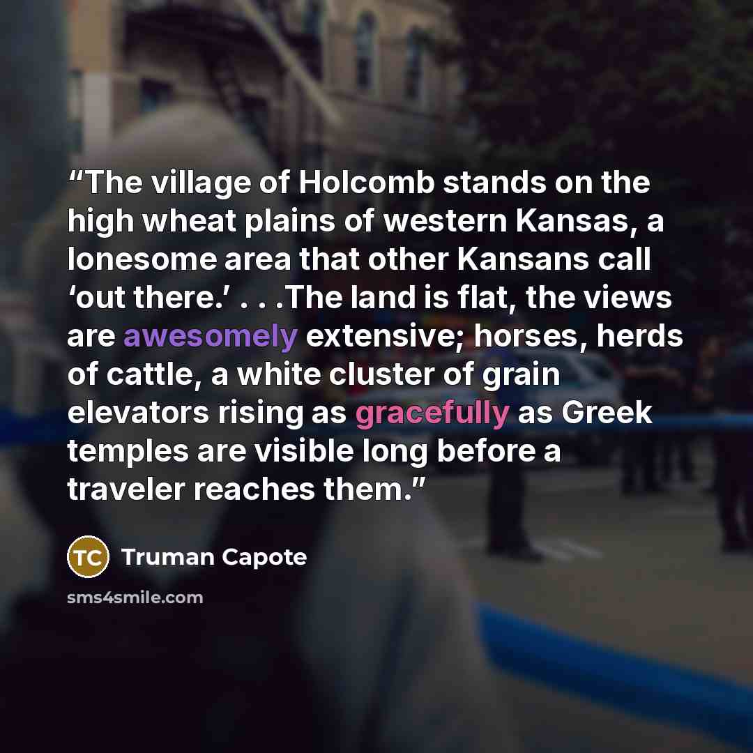 “The village of Holcomb stands on the high wheat plains of western Kansas, a lonesome area that other Kansans call ‘out there.’ . . .The land is flat, the views are awesomely extensive; horses, herds of cattle, a white cluster of grain elevators rising as gracefully as Greek temples are visible…” quote by Truman Capote