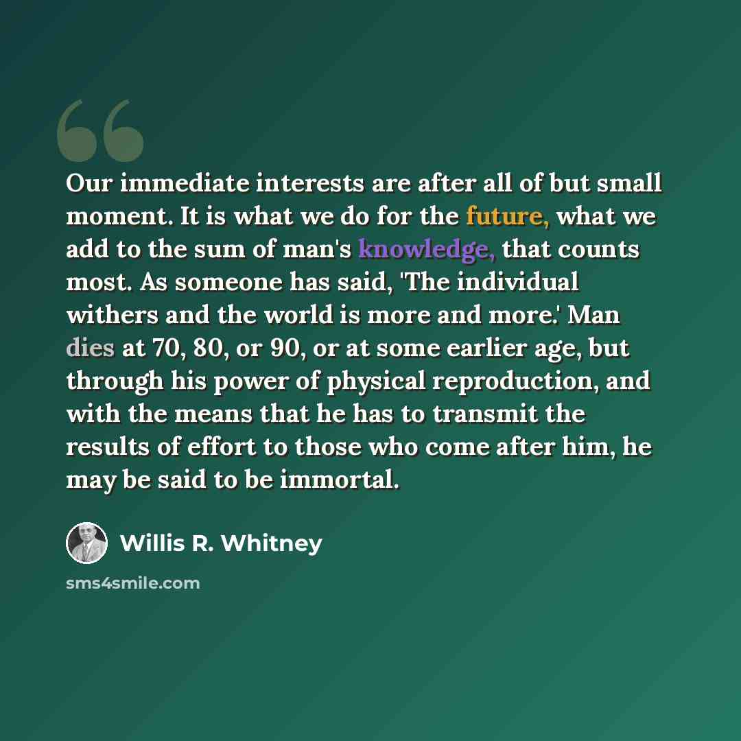 “Our immediate interests are after all of but small moment. It is what we do for the future, what we add to the sum of man's knowledge, that counts most. As someone has said, 'The individual withers and the world is more and more.' Man dies at 70, 80, or 90, or at some earlier age, but through his…” quote by Willis R. Whitney
