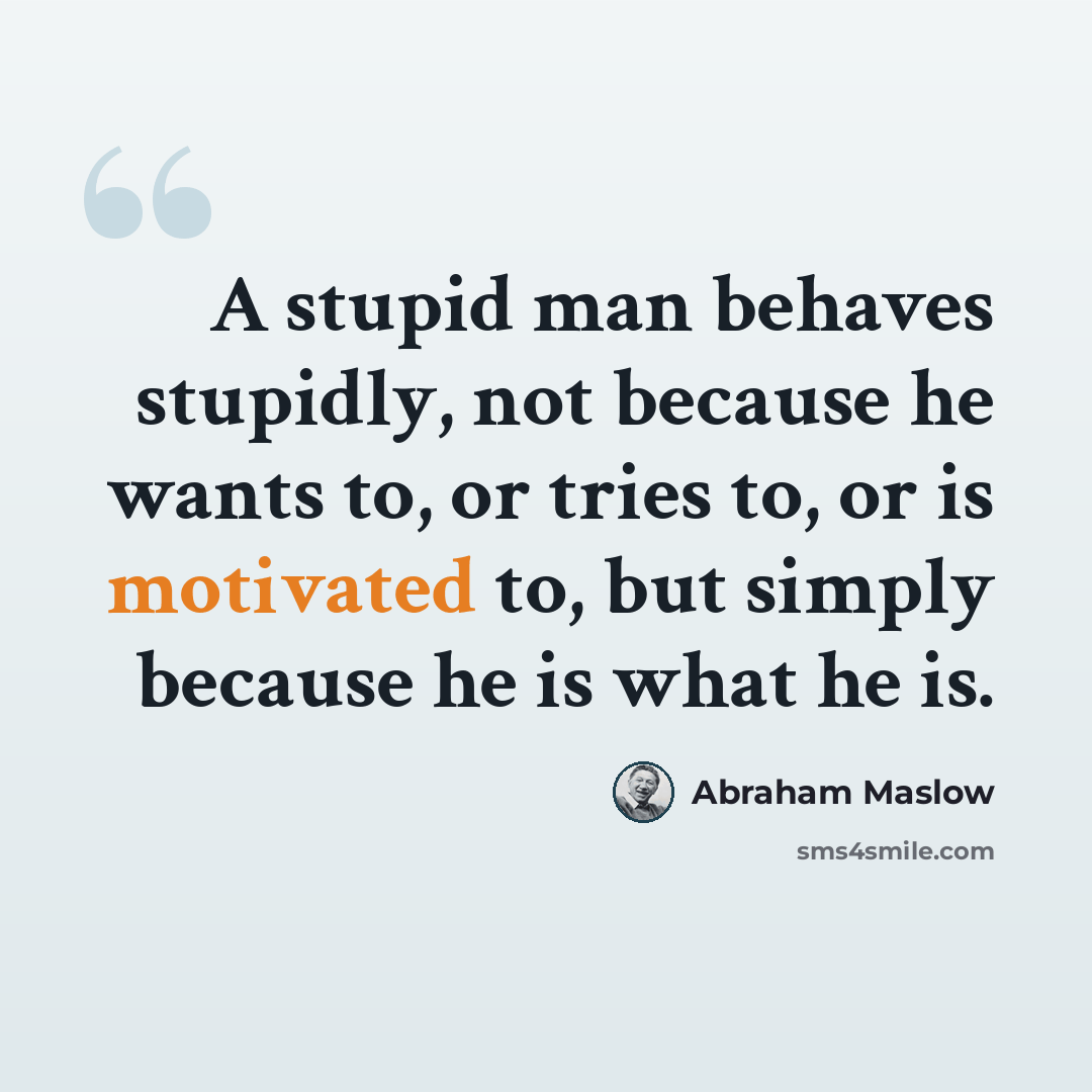 “A stupid man behaves stupidly, not because he wants to, or tries to, or is motivated to, but simply because he is what he is.” quote by Abraham Maslow