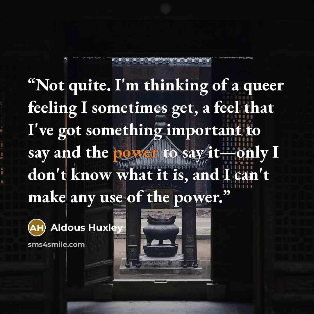 “Not quite. I'm thinking of a queer feeling I sometimes get, a feel that I've got something important to say and the power to say it—only I don't know what it is, and I can't make any use of the power.” quote by Aldous Huxley