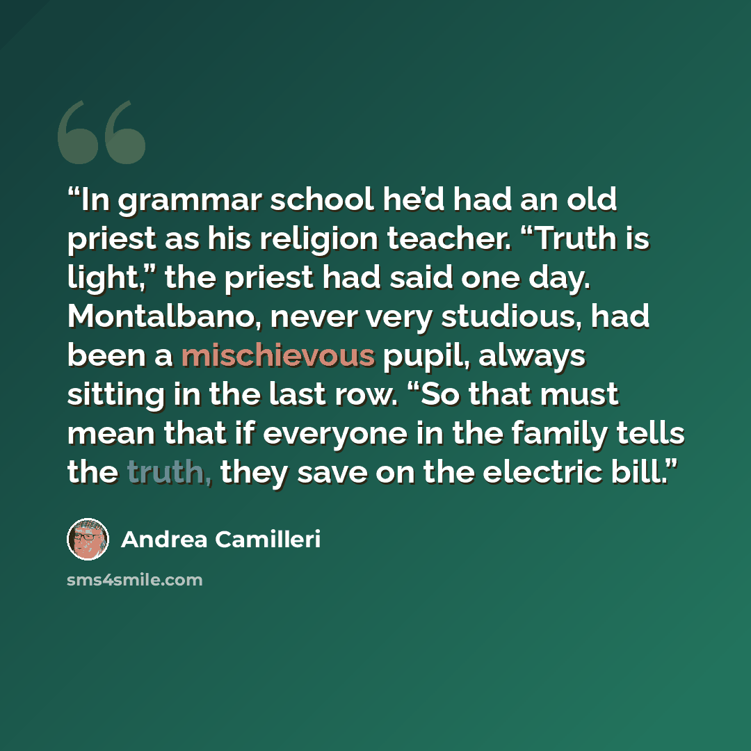 “In grammar school he’d had an old priest as his religion teacher. “Truth is light,” the priest had said one day. Montalbano, never very studious, had been a mischievous pupil, always sitting in the last row. “So that must mean that if everyone in the family tells the truth, they save on the…” quote by Andrea Camilleri