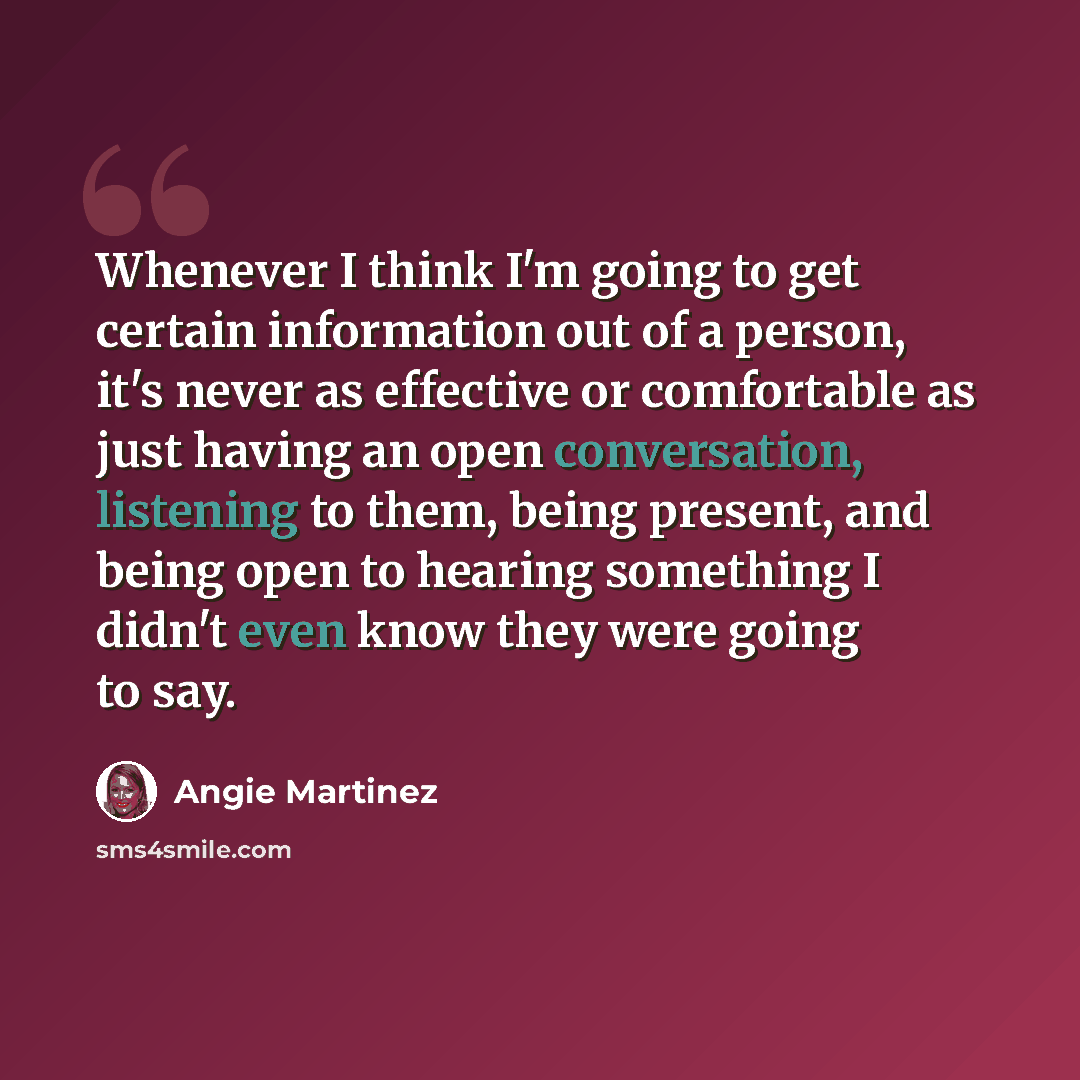 “Whenever I think I'm going to get certain information out of a person, it's never as effective or comfortable as just having an open conversation, listening to them, being present, and being open to hearing something I didn't even know they were going to say.” quote by Angie Martinez
