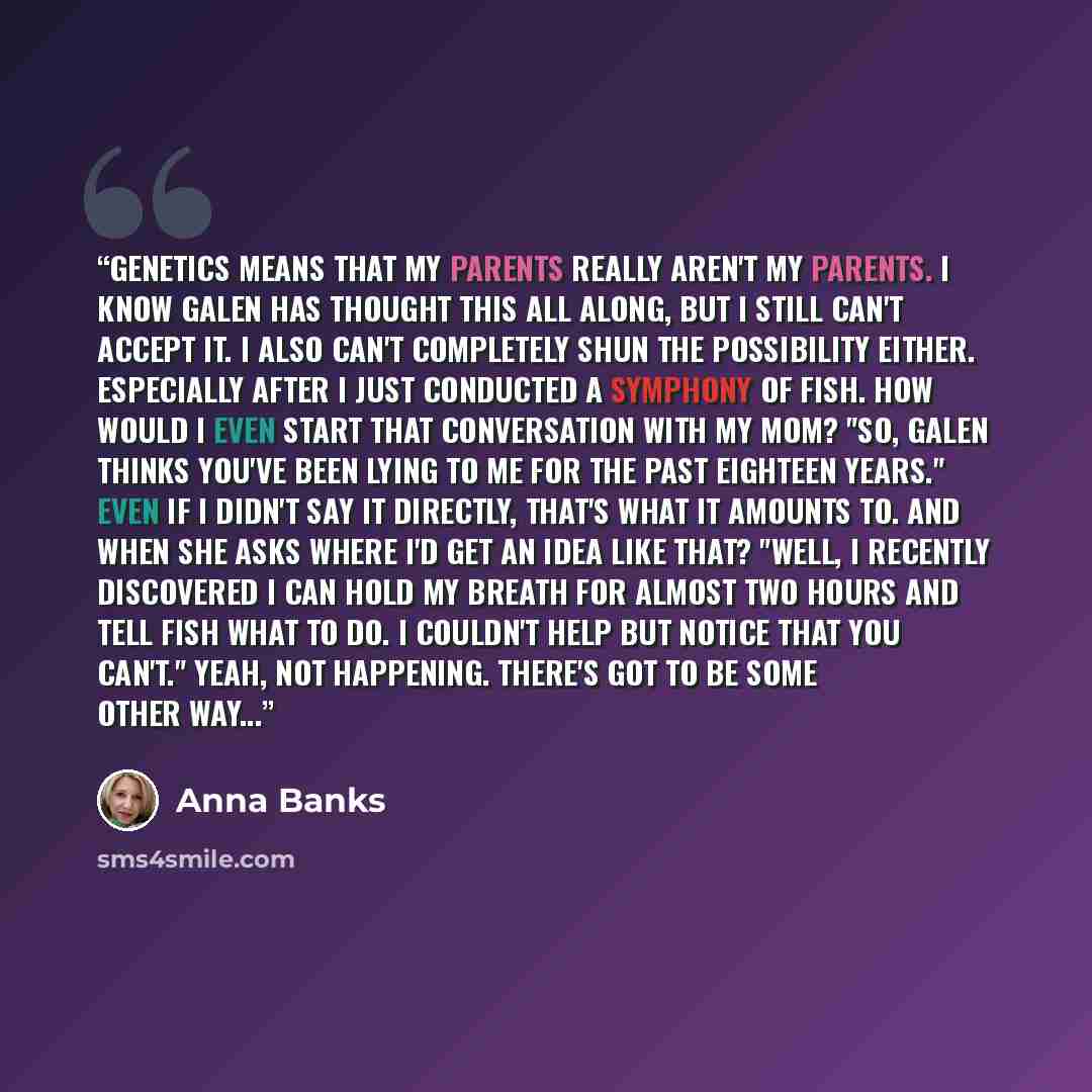 “Genetics means that my parents really aren't my parents. I know Galen has thought this all along, but I still can't accept it. I also can't completely shun the possibility either. Especially after I just conducted a symphony of fish. How would I even start that conversation with my mom? "So, Galen…” quote by Anna Banks