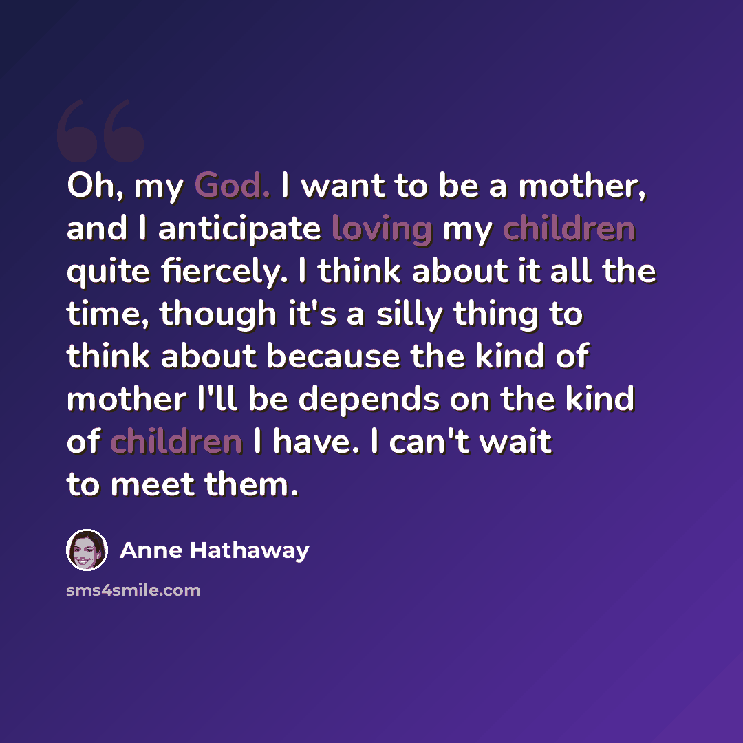 “Oh, my God. I want to be a mother, and I anticipate loving my children quite fiercely. I think about it all the time, though it's a silly thing to think about because the kind of mother I'll be depends on the kind of children I have. I can't wait to meet them.” quote by Anne Hathaway