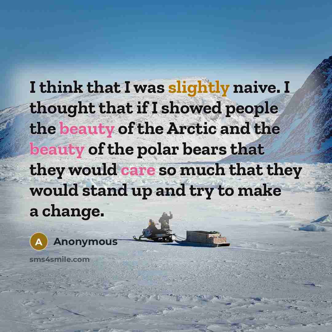 “I think that I was slightly naive. I thought that if I showed people the beauty of the Arctic and the beauty of the polar bears that they would care so much that they would stand up and try to make a change.” quote by Anonymous